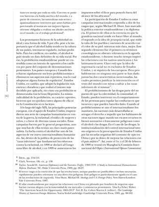 tiano en monje por toda su vida. Con esto se pusie-       impuestos sobre el licor para ponerlo fuera del
                                ron barreras a la huida ascética del mundo, y a           alcance de los africanos10.
                                partir de entonces, las naturalezas más serias y              La participación de Estados Unidos en estas
                                apasionadamente interiores que antes habían pro-          campañas internacionales respondía a dos de los
                                porcionado al monacato sus mejores ﬁguras,                rasgos que, según Michael H. Hunt, han marcado
                                viéronse obligadas a realizar sus ideales ascéticos       la política exterior estadounidense y su diploma-
                                en el mundo, en el trabajo profesional8.                  cia. El primero de ellos es la creencia en que la
                                                                                          grandeza nacional reside en hacer libre al mundo;
                               Los protestantes hicieron de la sobriedad un               el segundo es la idea de jerarquía racial, que mide
                           ideal y una forma de vida. Y por ello, pese a la im-           la valía de los pueblos y naciones de acuerdo con
                           portancia que el alcohol había tenido en la cultura            el color de su piel: mientras más clara, mejor. Este
                           de sus países, intentaron regularlo, incluso prohi-            segundo elemento fue el primero en términos
                           birlo. Para los católicos, en cambio, el alcohol si-           cronológicos en obtener relevancia en la agenda
                           guió siendo un dato deﬁnitivo de su vida social. Por           estadounidense, y durante mucho tiempo inspiró
                           eso, la prohibición estadounidense puede ser en-               las relaciones con los nativos americanos y los
                           tendida como un intento de opresión a los católi-              latinoamericanos. Claro está que la idea de
                           cos por parte del conjunto de denominaciones                   supremacía racial no es exclusiva de Estados
                           protestantes. Los países europeos y Canadá des-                Unidos, y ni siquiera de los europeos. Pero pro-
                           echaron rápidamente sus leyes prohibicionistas o               bablemente en ninguna otra parte se han dado
 análısıs polítıco nº 46




                           eliminaron sus aspectos más represivos, tras lo cual           juntas las dos características mencionadas, las
                           adoptaron alguna forma de regulación9. Estados                 cuales permiten justiﬁcar la intervención en el
                           Unidos, en cambio, que adoptó la legislación más               resto del mundo con miras a salvar a las razas
                           estricta y duradera y que realizó el intento más               inferiores de sí mismas11.
                           decidido por aplicarla, vio cómo esa prohibición se                El prohibicionismo de las drogas parte del su-
                           desmoronaba tras la Gran Depresión. La misma                   puesto de que la colectividad, la comunidad, el
[6]                        radicalidad de la prohibición, su carácter opresivo,           Estado, pueden intervenir en el comportamiento
                           hicieron que no quedara rastro alguno de ella ni               de las personas para regular las conductas en que
                           en la Constitución ni en las leyes.                            incurren y que pueden hacerles daño. Cuando al
                               A lo largo del siglo XIX, las principales potencias        prohibicionismo se une el internacionalismo hu-
                           europeas, con el apoyo de Estados Unidos, empren-              manitario, las naciones más desarrolladas se
                           dieron una serie de campañas humanitarias en con-              arrogan el derecho a impedir que los habitantes de
                           tra de la guerra, la esclavitud, el tráﬁco de mujeres y        otras naciones sigan usando sus escasos recursos en
                           niños, y a favor de diversas causas sociales. Estas            bienes suntuarios o francamente peligrosos como
                           campañas fueron por lo general progresistas, aun-              el alcohol y las drogas. En el caso de las drogas, la
                           que muchas de ellas tenían un claro matiz pater-               institucionalización del control internacional tuvo
                           nalista. La lucha contra el alcohol fue uno de los             sus orígenes en la preocupación de Estados Unidos
                           aspectos de ese nuevo internacionalismo humanita-              por las secuelas negativas del consumo de opio en
                           rio. Así, dentro de la política de protección de las           China y por su deseo de mejorar las relaciones con
                           “razas inferiores” que fundamentó los esfuerzos                el país asiático12. Así, entre el 1o. y el 26 de febrero
                           contra la esclavitud, en 1890 se declaró al Congo              de 1909 se reunió en Shanghai la Comisión Inter-
                           zona libre de alcohol, y en 1899 se aumentaron los             nacional del Opio (International Opium Commission)


                            8   Ídem., pp. 154-155.
                            9   Clark, Norman. Ob. cit., p. 138.
                           10   Taylor, Arnold H. American Diplomacy and the Narcotics Trafﬁc, 1900-1939. A Study in International Humanitarian
                                Reform. Durham: NC, Duke University Press, 1969, pp. 26-27.
                           11   El tercer rasgo es la convicción de que las revoluciones, aunque pueden ser justiﬁcables e incluso necesarias,
                                rápidamente pueden orientarse en una dirección peligrosa. Este peligro es particularmente agudo en el caso
                                de las revoluciones de izquierda. Véase Hunt, Michael H. Ideology and U.S. Foreign Policy. New Haven-Londres:
                                Yale University Press, 1987.
                           12   El afán estadounidense por mejorar las relaciones con China era jalonado por hombres de negocios –que
                                hacían cuentas alegres con la inmensidad de ese mercado– y misioneros protestantes. Véase La Feber, Walter
                                “The American Search for Opportunity, 1865-1913”. Vol. II. En: Cohen Warren I. (editor). The Cambridge
                                History of American Foreign Relations. Nueva York-Cambridge: Cambridge University Press, 1995, pp. 98-102.
 