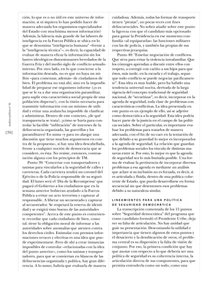 ción, lo que es o no útil en este universo de infor-    cuidadosa. Además, todas las formas de transporte
                           mación, si ni siquiera lo han podido hacer de           tienen “piratas”, no pocas veces con ﬁnes
                           manera adecuada los organismos especializados           delincuenciales. No sobra añadir sobre este punto
                           del Estado con muchísima menos información?             la ligereza con que el candidato más opcionado
                           Además, la falencia más grande de las labores de        para ganar la Presidencia en ese momento con-
                           inteligencia en la Fuerza Pública se ubica en lo        fundía –al equipararlas– las funciones militares
                           que se denomina “inteligencia humana” –frente a         con las de policía, y también las propias de sus
                           la “inteligencia técnica”–, es decir, la capacidad de   respectivas jerarquías.
                           evaluar de manera eﬁcaz la información sin los              Punto 40: “Enseñar negociación de conﬂictos.
                           lastres ideológicos distorsionantes heredados de la     Que sirva para evitar la violencia intrafamiliar. Que
                           Guerra Fría y del medio siglo de conﬂicto armado        los cónyuges aprendan a discutir entre ellos con
                           interno. Por otro lado, en lo que concierne a la        respeto, a corregir con cariño a sus hijos para que
                           información deseada, no es que no haya un mi-           éstos, más tarde, en la escuela y el trabajo, sepan
                           llón –para comenzar, además– de ciudadanos de           que todo conﬂicto se puede negociar pacíﬁcamen-
                           bien. El problema no está ahí, sino en la imposibi-     te”. Esta idea es muy loable, pero ha habido una
                           lidad de preparar ese organismo informe (¿o es          tendencia universal nociva, derivada de la larga
                           que se le va a dar una organización paramilitar,        vigencia del concepto tradicional de seguridad
                           para suplir esta característica social propia de una    nacional, de “securitizar”, es decir, incorporar en la
                           población dispersa?), con la visión necesaria para      agenda de seguridad, toda clase de problemas con
 análısıs polítıco nº 46




                           transmitir información con un mínimo de utili-          características conﬂictivas. La idea presentada en
                           dad y evitar una avalancha imposible de clasiﬁcar       este punto es un ejemplo de ello, así se adjetive
                           y administrar. Dentro de este contexto, ¿de qué         como democrática a la seguridad. Esta idea podría
                           transparencia se trata?, ¿cómo se haría para con-       hacer parte de la justicia en el campo de las políti-
                           trolar la factible “inﬁltración” de intereses de la     cas sociales. Sobre el particular, es importante eva-
                           delincuencia organizada, las guerrillas y los           luar los problemas para tratarlos de manera
[70]                       paramilitares? En suma –y para no alargar una           adecuada, con el ﬁn de no caer en la tentación de
                           discusión que tiene muchos argumentos en con-           que debido a su gravedad lo mejor es incorporarlos
                           tra de la propuesta–, si hay una idea descabellada,     a la agenda de seguridad. La relación que guardan
                           frente a cualquier noción de democracia que se          los problemas sociales los vincula de distintas ma-
                           considere, es ésta. No resiste, entonces, contras-      neras entre sí. Por esto, lo mejor es que la agenda
                           tación alguna con los principios de TM.                 de seguridad sea lo más limitada posible. Una for-
                               Punto 39: “Concertar con transportadores y          ma de evaluar la pertinencia de incorporar diversos
                           taxistas para vincularlos a la seguridad de calles y    problemas a esa agenda es mediante un análisis
                           carreteras. Cada carretera tendrá un coronel del        que aclare si su inclusión no es forzada, es decir, si
                           Ejército o de la Policía responsable de su seguri-      es articulada y ﬂuida, dentro de una política cohe-
                           dad. El lunes será el ‘Día de la Recompensa’ que        rente de Estado, que pueda desarrollarse en forma
                           pagará el Gobierno a los ciudadanos que en la           secuencial sin que desentonen esos problemas
                           semana anterior hubieran ayudado a la Fuerza            debido a su naturaleza similar.
                           Pública a evitar un acto terrorista y capturar al
                           responsable. A liberar un secuestrado y capturar        L I N E A M I E N T O S PA R A U N A P O L Í T I C A
                           al secuestrador. Se respetará la reserva de identi-     DE SEGURIDAD DEMOCRÁTICA
                           dad y se exigirá visto bueno de las autoridades             La transcripción comentada de los 15 puntos
                           competentes”. Acerca de este punto es convenien-        sobre “Seguridad democrática” del programa que
                           te recordar que cada ciudadano de bien, como            como candidato formuló el Presidente Uribe, deja
                           tal, tiene la obligación moral de informar a las        ver su falta de articulación. No hay unidad que
                           autoridades sobre anomalías que atenten contra          guíe su presentación. Descontando la utilidad e
                           los derechos civiles. Estimular con premios infor-      importancia que tienen algunos de estos puntos y
                           maciones veraces y efectivas es una idea que pue-       el desacierto y la desubicación de otros, el proble-
                           de experimentarse. Pero de ahí a crear instancias       ma central es su dispersión y la falta de visión de
                           imposibles de controlar –relacionadas con la idea       conjunto. Por eso, la primera condición que hay
                           del punto anterior–, como los taxistas y transpor-      que anotar con respecto a lo que debería ser una
                           tadores, para que se conviertan en blancos de las       política de seguridad es su coherencia interna, la
                           delincuencias organizada y política, hay gran dife-     articulación directa de sus componentes, para que
                           rencia. A lo sumo, habría que evaluarla de manera       permita entenderla como un todo, como una
 