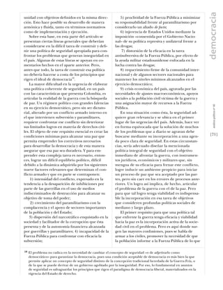 democracia
unidad con objetivos deﬁnidos en la misma direc-                 5) proclividad de la Fuerza Pública a minimizar
ción. Esto hace posible su desarrollo de manera              su responsabilidad frente al paramilitarismo por
armónica y ﬂuida, tanto en términos normativos               considerarlo un aliado de facto;
como de implementación y ejecución.                              6) injerencia de Estados Unidos mediante la
    Sobre esta base, en esta parte del artículo se           imposición –consentida por el Gobierno Nacio-
presentan ciertas líneas generales que deberían              nal– de su política represiva y unilateral frente a
considerarse en la difícil tarea de construir y deﬁ-         las drogas;
nir una política de seguridad apropiada para con-                 7) distorsión de la eﬁcacia en la tarea
frontar los problemas que generan inseguridad en             antisubversiva de la Fuerza Pública, por efecto de
el país. Algunas de estas líneas se apoyan en co-            la ayuda militar estadounidense enfocada en la
mentarios hechos en el aparte anterior. Pero,                lucha contra las drogas;
antes que todo, la tarea de construir esa política               8) requerimiento ﬁrme de la comunidad inter-
no debería hacerse a costa de los principios que             nacional y de algunos sectores nacionales para
rigen el ideal de democracia18.                              mantener los niveles mínimos alcanzados en el
    La mayor diﬁcultad en la urgencia de elaborar            ejercicio democrático;
una política coherente de seguridad, en un país                  9) crisis económica del país, agravada por las
con las características que presenta Colombia, es            necesidades de ajustes macroeconómicos, apoyos
articular la realidad de la guerra con la búsqueda           sociales a la población civil víctima de la guerra y
de paz. Un régimen político con grandes falencias            una asignación mayor de recursos a la Fuerza




                                                                                                                         análısıs polítıco nº 46
en su ejercicio democrático, pero sin ser dictato-           Pública.
rial, alterado por un conﬂicto armado interno en                 En una situación como ésta, la seguridad ad-
el que intervienen subversión y paramilitares,               quiere gran relevancia y se ubica en el primer
requiere confrontar ese conﬂicto sin deteriorar              lugar de las urgencias del país. Además, hace ver
sus limitados logros en materia de derechos civi-            en forma equivocada que la solución de muchos
les. El objeto de este requisito esencial es crear las       de los problemas que a diario se agravan debe
condiciones mínimas para alcanzar una paz que                buscarse mediante su incorporación a una agen-           [71]
permita emprender los correctivos necesarios                 da poco clara de seguridad. En estas circunstan-
para desarrollar la democracia y de esta manera              cias, sería adecuado diseñar la mencionada
asegurar que esa paz sea duradera. Y para em-                política integral de seguridad con el objetivo
prender esta compleja tarea es necesario, enton-             inmediato de afrontar la guerra, con instrumen-
ces, lograr un difícil equilibrio político, difícil          tos jurídicos, económicos y militares que, sin
debido a la dinámica adquirida por los siguientes            mengua de su eﬁcacia para frenar este conﬂicto,
nueve factores relevantes que determinan el con-             logre inducir un ambiente propicio para iniciar
ﬂicto armado y que en parte se contraponen:                  un proceso de paz que sea aceptado por las par-
    1) intensidad del conﬂicto, expresado en la              tes, pero sin caer en los errores de procesos ante-
tendencia a la desaparición de inhibiciones por              riores. Un logro así implica, de hecho, articular
parte de las guerrillas en el uso de medios                  el problema de la guerra con el de la paz. Pero
indiscriminados de destrucción para alcanzar su              para que tal logro tenga viabilidad es indispensa-
objetivo de toma del poder;                                  ble la incorporación en esa tarea de objetivos
     2) crecimiento del paramilitarismo con la               que consideren profundas políticas sociales de
complacencia y el apoyo de sectores importantes              mediano y largo plazo.
de la población y del Estado;                                    El primer requisito para que una política tal
    3) dispersión del narcotráﬁco enquistado en la           que enfrente la guerra tenga eﬁcacia y viabilidad
sociedad y facilitador de la corrupción que ésta             hacia la paz es la incorporación activa de la socie-
presenta y de la autonomía ﬁnanciera alcanzada               dad civil en el problema. Pero es aquí donde sur-
por guerrillas y paramilitares; 4) incapacidad de la         gen las mayores confusiones, pues se habla de
Fuerza Pública para confrontar con eﬁcacia la                armar a los civiles, promover la necesidad de que
subversión;                                                  la población informe a la Fuerza Pública de lo que

18   El problema no radica en la necesidad de cambiar el concepto de seguridad –o de adjetivarlo como
     democrático– para garantizar la democracia, pues una condición aceptable de democracia es más bien la que
     permite aplicar un concepto de seguridad distinto de la concepción tradicional heredada de la Guerra Fría, o
     de la que se puede derivar de un gobierno agobiado por la inseguridad. Por eso, lo fundamental en asuntos
     de seguridad es salvaguardar los principios que rigen el paradigma de democracia liberal, materializados en la
     vigencia del Estado de derecho.
 