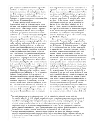 democracia
plo, reconocer los diversos esfuerzos regionales              manera potencial, violaciones a esos derechos al
mediante su estímulo y apoyo por parte de las                 oponerse a la búsqueda de eﬁcacia represiva del
instancias nacionales. Ello no implica un abando-             Estado para prevenir problemas mayores28. Con
no de la obligación constitucional del Gobierno               esa posición, también minimizan la legitimidad
Nacional de dirigir el orden público, pues su                 que le asiste al Estado de usar la fuerza cuando
liderazgo en un proyecto de envergadura signiﬁca              se agotan otras formas de solución a las trans-
distribución del poder político.                              gresiones de las normas estatales, lo que no
    Resta ver, como complemento de los                        implica necesariamente que se abandone el
lineamientos políticos anteriores, otros –tam-                Estado de derecho. El fortalecimiento de la
bién de carácter general– tendientes a alcanzar               Fuerza Pública, cuando se requiere eﬁcacia,
mayor eﬁcacia en el campo militar. En primer                  hace parte de este contexto. También hace par-
lugar, es indispensable un marco estratégico                  te del mismo la cooperación militar, siempre y
normativo que permita articular las acciones                  cuando no sea unilateral o impuesta bajo los
militares con la participación activa de la pobla-            criterios de intereses ajenos a las necesidades y
ción civil y la comunidad internacional, u otras              posibilidades del país.
actividades políticas novedosas que puedan                        En el campo normativo, primero la campaña
idearse al respecto, como por ejemplo las orien-              electoral del Presidente Uribe y luego altos fun-
tadas a afectar las ﬁnanzas de los grupos arma-               cionarios designados, inicialmente, como el Minis-
dos ilegales. Su diseño debe ser producto de                  tro del Interior y de Justicia, criticaron el fallo de




                                                                                                                          análısıs polítıco nº 46
instancias civiles del Estado, sin interferencias             la Corte Constitucional que declaró inexequible
ideológicas de modelos como el de la tradicio-                la ley de defensa y seguridad aprobada en 2001, y
nal seguridad nacional surgida de la Guerra                   señalaron la falta de instrumentos legales para
Fría y de nomenclaturas castrenses originadas                 que las Fuerzas Militares llenen los vacíos del
en el mismo contexto27. No debería ser una                    Estado. Algunos de ellos indican que es necesario
propuesta de origen parlamentario, sino que                   reformar la Carta –o incluso desconocer los fallos
provendría de representantes de diversas insti-               de la Corte–, para dar vía libre a este tipo de nor-     [75]
tuciones estatales ligadas a los asuntos militares            mas y quitar las trabas a los estados de excepción
y de seguridad coordinadas para esa tarea por la              constitucional. Al respecto, hay que recabar que,
Presidencia de la República, como el Ministerio               dada la gravedad de la situación nacional, el papel
y el Viceministerio de Defensa, el Departamento               de directriz estratégica de normas como la citada
Nacional de Planeación, las comisiones segun-                 ley se agotó. Aparte de requerir un diseño bien
das del Congreso, la Fiscalía, la Corte Suprema,              distinto al de esa ley, tendría que derivarse de una
la Corte Constitucional, la Procuraduría y la                 política global de Estado, con elementos como los
Defensoría del Pueblo. Además, el proyecto                    indicados antes, que oriente un proceso de solu-
debería contar con la participación de represen-              ción democrática al conﬂicto armado. Pero dicha
tantes de los gremios económicos y de otras                   política no ha existido y no parece que esté en las
instancias destacadas de la sociedad civil, como              consideraciones del nuevo gobierno. Además,
las ONG defensoras de derechos humanos. En                    cualquier proyecto debería despojarse del fetichis-
este caso es fundamental que esas entidades se                mo normativo tradicional en el país y evitar que se
despojen de la contradictoria posición de ser                 retorne a épocas pasadas en las que las prerrogati-
reacias a medidas militares, pues inducen, de                 vas castrenses, en especial en el campo de la justi-

27   La citada sentencia de la Corte Constitucional, C-251 de abril de 2002, mediante la cual se declaró
     inexequible la Ley 684 de 2001, indica la ambigüedad que encierran los conceptos castrenses derivados de la
     concepción tradicional de seguridad nacional, como es el caso del término “poder nacional”. Con ello no se
     desconoce la diﬁcultad que hay para deﬁnir la seguridad sin los lastres de la visión tradicional de seguridad
     nacional, pues la persistencia en el país de un conﬂicto heredado en parte de la Guerra Fría hace que
     importantes grupos de sectores oﬁciales y privados sigan con la lógica de una época pasada. Además, la
     perspectiva militarista de Estados Unidos –reforzada con los acontecimientos del 11 de septiembre de 2001–
     ha cambiado poco, ya que continúa “securitizando” problemas de la más variada índole.
28   Se asume aquí ﬂexibilidad frente a la clásica concepción liberal que plantea que solamente violan los
     derechos humanos funcionarios de instancias oﬁciales, mientras que los particulares delinquen; además, no
     se desconoce la concepción generalizada de violación al Derecho Internacional Humanitario por parte de
     cualquier persona.
 