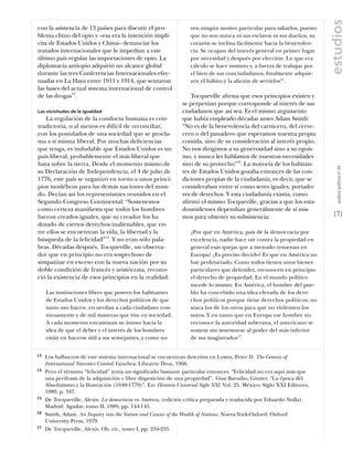estudios
con la asistencia de 13 países para discutir el pro-               ven ningún motivo particular para odiarlos, puesto
blema chino del opio y –esa era la intención implí-                que no son nunca ni sus esclavos ni sus dueños, su
cita de Estados Unidos y China– denunciar los                      corazón se inclina fácilmente hacia la benevolen-
tratados internacionales que le impedían a este                    cia. Se ocupan del interés general en primer lugar
último país regular las importaciones de opio. La                  por necesidad y después por elección. Lo que era
diplomacia antiopio adquirió un alcance global                     cálculo se hace instinto y, a fuerza de trabajar por
durante las tres Conferencias Internacionales efec-                el bien de sus conciudadanos, ﬁnalmente adquie-
tuadas en La Haya entre 1911 y 1914, que sentaron                  ren el hábito y la aﬁción de servirlos15.
las bases del actual sistema internacional de control
de las drogas13.                                                   Tocqueville aﬁrma que esos principios existen y
                                                               se perpetúan porque corresponde al interés de sus
Las vicisitudes de la igualdad                                 ciudadanos que así sea. Es el mismo argumento
   La regulación de la conducta humana es con-                 que había empleado décadas antes Adam Smith:
tradictoria, o al menos es difícil de reconciliar,             “No es de la benevolencia del carnicero, del cerve-
con los postulados de una sociedad que se procla-              cero o del panadero que esperamos nuestra propia
ma a sí misma liberal. Por muchas deﬁciencias                  comida, sino de su consideración al interés propio.
que tenga, es indudable que Estados Unidos es un               No nos dirigimos a su generosidad sino a su egoís-
país liberal, probablemente el más liberal que                 mo, y nunca les hablamos de nuestras necesidades
haya sobre la tierra. Desde el momento mismo de                sino de su provecho”16. La mayoría de los habitan-




                                                                                                                             análısıs polítıco nº 46
su Declaración de Independencia, el 4 de julio de              tes de Estados Unidos gozaba entonces de las con-
1776, este país se organizó en torno a unos princi-            diciones propias de la ciudadanía, es decir, que se
pios modélicos para las demás naciones del mun-                consideraban entre sí como seres iguales, portado-
do. Decían así los representantes reunidos en el               res de derechos. Y esta ciudadanía existía, como
Segundo Congreso Continental: “Sostenemos                      aﬁrmó el mismo Tocqueville, gracias a que los esta-
como certeza maniﬁesta que todos los hombres                   dounidenses dependían generalmente de sí mis-
fueron creados iguales, que su creador los ha                  mos para obtener su subsistencia:                           [7]
dotado de ciertos derechos inalienables, que en-
tre ellos se encuentran la vida, la libertad y la                  ¿Por qué en América, país de la democracia por
búsqueda de la felicidad”14. Y no eran sólo pala-                  excelencia, nadie hace oír contra la propiedad en
bras. Décadas después, Tocqueville, un observa-                    general esas quejas que a menudo resuenan en
dor que en principio no era sospechoso de                          Europa? ¿Es preciso decirlo? Es que en América no
simpatizar en exceso con la nueva nación por su                    hay proletariado. Como todos tienen unos bienes
doble condición de francés y aristócrata, recono-                  particulares que defender, reconocen en principio
ció la existencia de esos principios en la realidad:               el derecho de propiedad. En el mundo político
                                                                   sucede lo mismo. En América, el hombre del pue-
     Las instituciones libres que poseen los habitantes            blo ha concebido una idea elevada de los dere-
     de Estados Unidos y los derechos políticos de que             chos políticos porque tiene derechos políticos; no
     tanto uso hacen, recuerdan a cada ciudadano con-              ataca los de los otros para que no violenten los
     tinuamente y de mil maneras que vive en sociedad.             suyos. Y en tanto que en Europa ese hombre no
     A cada momento encaminan su ánimo hacia la                    reconoce la autoridad soberana, el americano se
     idea de que el deber y el interés de los hombres              somete sin murmurar al poder del más inferior
     están en hacerse útil a sus semejantes, y como no             de sus magistrados17.


13   Los balbuceos de este sistema internacional se encuentran descritos en Lowes, Peter D. The Genesis of
     International Narcotics Control. Ginebra: Librairie Droz, 1966.
14   Pero el término “felicidad” tenía un signiﬁcado bastante particular entonces: “Felicidad no era aquí más que
     una perífrasis de la adquisición y libre disposición de una propiedad”. Véase Barudio, Günter. “La época del
     Absolutismo y la Ilustración (1648-1779)”. En: Historia Universal Siglo XXI. Vol. 25. México: Siglo XXI Editores,
     1989, p. 347.
15   De Tocqueville, Alexis. La democracia en América, (edición crítica preparada y traducida por Eduardo Nolla).
     Madrid: Aguilar, tomo II, 1989, pp. 144-145.
16   Smith, Adam. An Inquiry into the Nature and Causes of the Wealth of Nations. Nueva York-Oxford: Oxford
     University Press, 1979.
17   De Tocqueville, Alexis. Ob. cit., tomo I, pp. 234-235.
 