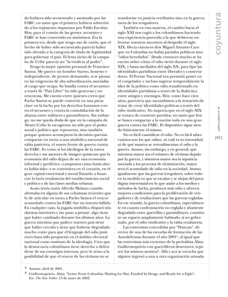 coyuntura
do hubiera sido secuestrado y asesinado por las           transforme en justicia retributiva sino en la guerra
FARC; en tanto que el primero hubiera sobrevivi-          sucia de los vengadores.
do a los vejámenes impuestos por Pablo Escobar.               También en esta materia, el cambio hacia el
Hoy, para el común de las gentes, secuestro y             siglo XXI nos cogió a los colombianos haciendo
FARC se han convertido en sinónimos. Era la               una experiencia parecida a la que debieron en-
primera vez, desde que tengo uso de razón, que el         frentar nuestros ancestros al despedir el siglo
hecho de haber sido secuestrado parecía haber             XIX. Decía entonces don Miguel Antonio Caro
sido elevado a la categoria de título de legitimidad      que en Colombia no había partidos políticos sino
para gobernar el país. El lema tácito de la campa-        “odios heredados”. Desde entonces mucho se ha
ña de Uribe parecía ser “la vindicta al poder”.           escrito sobre cómo el odio sirvió durante el siglo
    Tengo la mejor opinión personal de Francisco          XIX, y hasta mediados del siglo XX, para ﬁjar las
Santos. Me parece un hombre bueno, honesto e              identidades partidistas entre liberales y conserva-
independiente, de pronto demasiado, si se piensa          dores. El Frente Nacional nos permitió poner en
en las exigencias de alta subordinación asociadas         el congelador e incluso superar temporalmente la
al cargo que ocupa. Su batalla contra el secuestro        idea de la política como odio transformado en
a través de “País Libre” ha sido generosa y no            identidades partidistas a través de la dialéctica
rencorosa. Me cuento entre quienes creen que              entre amigos y enemigos. Hoy, como hace cien
Pacho Santos se puede convertir en una pieza              años, pareciera que sucumbimos a la tentación de
clave en la lucha por los derechos humanos con-           tratar de crear identidades políticas a través del




                                                                                                                      análısıs polítıco nº 46
tra el secuestro y contra la consolidación de la          odio vindicativo. No importa que en el siglo XIX
alianza entre militares y paramilitares. Sin embar-       se tratara de construir partidos, en tanto que hoy
go, no me queda duda de que en la campaña de              se busca compactar a la nación toda en una gran
Álvaro Uribe lo escogieron no sólo por el poder           guerra contra las FARC. El dispositivo sigue sien-
social y político que representa, sino también            do básicamente el mismo.
porque quienes aconsejaron la decisión querían                No es fácil cuantiﬁcar el odio. No es fácil saber
compactar en torno a una simbólica nacional de            cuántos son los que odian, ni cuál es su intensidad,     [81]
rabia justiciera, el nuevo frente de guerra contra        ni de qué manera se retroalimentan el odio y la
las FARC. Es como si los ideólogos de la nueva            guerra. Asumo, sin embargo, y en general, que
derecha y sus asesores de imagen quisieran que la         mientras mayor sea el número de víctimas dejado
economía del odio dejara de ser una economía              por la guerra, y mientras mayor sea la injusticia
informal y periférica –campesina como hasta aho-          asociada a los procesos de victimización, mayor
ra había sido– y se convirtiera en el corazón, en el      será el acumulado de odio en la sociedad. Asumo
gran capital emocional y moral llamado a ﬁnan-            igualmente que las guerras irregulares, sobre todo
ciar la furia retaliatoria del establecimiento social     en la medida en que se escalan y se alejan del para-
y político y de las clases medias urbanas.                digma interestatal en lo que atañe a los medios y
    Acaso tenía razón Alfredo Molano cuando               métodos de lucha, producen más odio y ofrecen
aﬁrmaba en alguna de sus columnas recientes que           mejores condiciones para la proliferación de ven-
lo de articular en torno a Pacho Santos el rencor         gadores y de retaliaciones que las guerras regladas.
acumulado contra las FARC fue un intento fallido.         En ese sentido, la guerra colombiana, especialmen-
En cualquier caso, la jugada simbólica disparó mis        te en cuanto confrontación no reglada y altamente
alarmas interiores y me puso a pensar: algo tiene         degradada entre guerrillas y paramilitares, constitu-
que haber cambiado durante los últimos años. La           ye un espacio ampliamente habitado, si no gober-
guerra intestina que padece nuestro país tiene            nado, por el odio vindicativo y la rabia retaliatoria.
que haber crecido y tiene que haberse degradado               Las entrevistas concedidas por “Duncan”, di-
mucho como para que el lenguaje del odio justi-           rector de una de las escuelas de formación de las
ciero haya sido propuesto en el ámbito electoral          Autodefensas durante el año 20014, al igual que
nacional como sustituto de la ideología. Creo que         las entrevistas más recientes de la periodista Alma
la democracia colombiana tiene derecho a defen-           Guillermoprieto con guerrilleros desertores, repi-
derse de sus enemigos internos, pero le temo a la         ten los mismos motivos5. Allá y acá se escucha que
posibilidad de que el rencor de las víctimas no se        alguien ingresó a una u otra organización armada

4   Semana, abril de 2001.
5   Guillermoprieto, Alma. “Letter From Colombia: Waiting for War, Funded by Drugs, and Ready for a Fight”.
    En: The New Yorker. 13 de mayo de 2002.
 