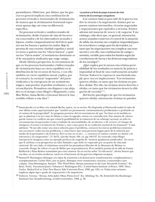 paramilitares. Obsérvese, por último, que las gue-                La justicia y el ﬁnal de juego: el punto de vista
                           rras en general implican una combinación de                      interno de los enemigos-vengadores
                           procesos verticales y horizontales de victimización,                 Los caminos básicos para salir de la guerra son
                           de manera que la victimización horizontal repre-                 dos: la victoria o la negociación. Existen por su-
                           senta apenas algo así como su diferencia                         puesto caminos intermedios, victorias negociadas
                           especíﬁca.                                                       y negociaciones que equivalen a victorias. Existen
                               En procesos verticales y unidireccionales de                 además mil maneras de vencer y de negociar. Y sin
                           victimización, desde el punto de vista de los terce-             embargo, cabe decir que, en general, mientras los
                           ros concernidos y de los observadores neutrales y                actores armados conserven el control de la situación
                           lejanos, resulta comparativamente fácil decir quié-              de salida, las victorias van a implicar impunidad para
                           nes son los buenos y quiénes los malos. Bajo la                  los vencedores y castigo para los derrotados, en
                           premisa de una enorme claridad cognitiva y moral                 tanto que las negociaciones van a implicar una tran-
                           en torno a quiénes son los “chicos buenos”, y quié-              sacción y con ello, una combinación de castigo y
                           nes los “chicos malos”, el sentimiento dominante es              amnistía, variable para todos los bandos según las
                           el de una justicia vindicativa que exige castigo.                correlaciones de fuerza y las destrezas negociadoras
                               Desde idéntica perspectiva, la circunstancia de              de los enemigos14.
                           que en los procesos horizontales y bidireccionales                   ¿Qué explica por lo menos esta relativa previ-
                           de victimización haya un cierto equilibrio en la                 sibilidad de los resultados en materia de justicia e
                           distribución de los recursos de fuerza, y con ello               impunidad al ﬁnal de una confrontación armada?
 análısıs polítıco nº 46




                           también un cierto equilibrio moral, explica, por                 Tzvetan Todorov lo expresa en una fórmula sim-
                           el contrario, la eventual “suspensión” del juicio                ple pero rica en implicaciones: “Los victimarios
                           vindicativo y la emergencia de un sentimiento                    quieren olvidar, en tanto que las víctimas no pue-
                           trágico, más proclive al perdón retributivo y a la               den olvidar. Por ello, las víctimas tienen derecho a
                           reconciliación. Pensadores tan dispares y tan aleja-             olvidar, en tanto que los victimarios tienen la obli-
                           dos en el tiempo como Hegel o Maquiavelo, como                   gación de recordar”15.
[86]                       Max Weber, Isaias Berlin o Giovanni Sartori le han                   Del hecho psicológico de que los victimarios
                           rendido tributo a esta idea13.                                   quieren olvidar, mientras las víctimas no pueden


                           13   Susan Jacoby en su libro cita a Isaiah Berlin, quien, en su escrito The Originality of Machiavelli exaltó el valor de
                                este último como aquel pensador que “sembró un permanente cuestionamiento problemático y profundo en
                                el camino de la prosperidad”. La pregunta proviene del reconocimiento de que “los ﬁnes en la medida en
                                que se plantean a la vez como lo último y como lo sagrado, entran en contradicción. Este sistema de valores
                                puede entrar en conflicto sin que exista la posibilidad de la existencia de un arbitraje racional, no sólo en
                                circunstancias excepcionales (como resultado de anormalidades, de accidentes, o de errores –el choque de
                                Antígona y Crenon o la historia de Tristán–), sino como parte de la condición normal de los humanos”. Y más
                                adelante: “Si tan sólo existe una única solución para el problema, entonces los únicos problemas existentes
                                son reconocer cuáles son los problemas, y cómo hacer que otras personas hagan parte de la solución por
                                medio de la persuasión o de la fuerza. Pero si esto no es así (…), entonces el camino consiste en abrirse a la
                                tolerancia y al compromiso”. (T. del E.) Jacoby, Susan. Ob. cit, pp 146-147. Es conocido cómo Hegel
                                interpretó la Antigona como un ejemplo perfecto de tragedia de “motivos igualmente justiﬁcados”. Es cierto
                                que le atribuye a esa perspectiva un valor limitado y que debe ser superado por un punto de vista más
                                universal. De otro lado, el relativismo moral de los pensadores liberales de la Alemania de Weimar es
                                conocido. Pongo de relieve el caso de Weber por su prominencia. Pero también juristas de la talla de Gustav
                                Radbruch y Hans Kelsen transitaban por esos caminos. En su escrito sobre “la tolerancia”, aﬁrma Sartori que
                                esa idea, en su versión moderna, nació en el horizonte de las guerras religiosas europeas.
                           14   Samuel P. Huntington distingue tres tipos de transición a la democracia: transformación, remplazamiento y
                                transplazamiento. Carlos Nino, por su parte, distingue entre transiciones coactivas, consensuales y por
                                colapso. Véase Huntington, Samuel. “The Third Wave: Democratization in the Late Twentieth Century”. En:
                                Kritz, Neil J. Transitional Justice. Volumen I. Washington D.C.: United States Institute of Peace, 1995. Nino,
                                Carlos. Radical Evil on Trial. New Haven: Yale University Press, 1996, pp. 128 y ss. Todas estas variantes
                                implican algún tipo y grado de negociación o de imposición.
                           15   Todorov, Tzvetan. “Zvetan, Zehn Jahre Ohne Primo Levi”. En: Mittelweg. No. 36, Zeitschrift des Hamburger
                                Institutes fuer Sozialforschung, octubre-noviembre, 1998, p. 36.
 