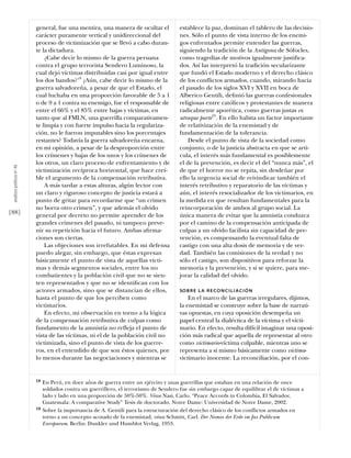 general, fue una mentira, una manera de ocultar el            establece la paz, dominan el tablero de las decisio-
                           carácter puramente vertical y unidireccional del              nes. Sólo el punto de vista interno de los enemi-
                           proceso de victimización que se llevó a cabo duran-           gos enfrentados permite entender las guerras,
                           te la dictadura.                                              siguiendo la tradición de la Antígona de Sófocles,
                               ¿Cabe decir lo mismo de la guerra peruana                 como tragedias de motivos igualmente justiﬁca-
                           contra el grupo terrorista Sendero Luminoso, la               dos. Así las interpretó la tradición secularizante
                           cual dejó víctimas distribuidas casi por igual entre          que fundó el Estado moderno y el derecho clásico
                           los dos bandos?18 ¿Aún, cabe decir lo mismo de la             de los conflictos armados, cuando, mirando hacia
                           guerra salvadoreña, a pesar de que el Estado, el              el pasado de los siglos XVI y XVII en boca de
                           cual luchaba en una proporción favorable de 5 a 1             Alberico Gentili, deﬁnió las guerras confesionales
                           o de 9 a 1 contra su enemigo, fue el responsable de           religiosas entre católicos y protestantes de manera
                           entre el 66% y el 85% entre bajas y víctimas, en              radicalmente aporética, como guerras justas ex
                           tanto que al FMLN, una guerrilla comparativamen-              utraque parte19. En ello habita un factor importante
                           te limpia y con fuerte impulso hacia la regulariza-           de relativización de la enemistad y de
                           ción, no le fueron imputables sino los porcentajes            fundamentación de la tolerancia.
                           restantes? Todavía la guerra salvadoreña encarna,                 Desde el punto de vista de la sociedad como
                           en mi opinión, a pesar de la desproporción entre              conjunto, o de la justicia abstracta en que se arti-
                           los crímenes y bajas de los unos y los crímenes de            cula, el interés más fundamental es posiblemente
                           los otros, un claro proceso de enfrentamiento y de            el de la prevención, es decir el del “nunca más”, el
 análısıs polítıco nº 46




                           victimización recíproca horizontal, que hace creí-            de que el horror no se repita, sin desdeñar por
                           ble el argumento de la compensación retributiva.              ello la urgencia social de reivindicar también el
                               A más tardar a estas alturas, algún lector con            interés retributivo y reparatorio de las víctimas y
                           un claro y riguroso concepto de justicia estará a             aún, el interés resocializador de los victimarios, en
                           punto de gritar para recordarme que “un crimen                la medida en que resultan fundamentales para la
                           no borra otro crimen”, y que además el olvido                 reincorporación de ambos al grupo social. La
[88]                       general por decreto no permite aprender de los                única manera de evitar que la amnistía conduzca
                           grandes crímenes del pasado, ni tampoco preve-                por el camino de la compensación anticipada de
                           nir su repetición hacia el futuro. Ambas aﬁrma-               culpas a un olvido facilista sin capacidad de pre-
                           ciones son ciertas.                                           vención, es compensando la eventual falta de
                               Las objeciones son irrefutables. En mi defensa            castigo con una alta dosis de memoria y de ver-
                           puedo alegar, sin embargo, que éstas expresan                 dad. También las comisiones de la verdad y no
                           básicamente el punto de vista de aquellas vícti-              sólo el castigo, son dispositivos para reforzar la
                           mas y demás segmentos sociales, entre los no                  memoria y la prevención, y si se quiere, para me-
                           combatientes y la población civil que no se sien-             jorar la calidad del olvido.
                           ten representados y que no se identiﬁcan con los
                           actores armados, sino que se distancian de ellos,             SO B R E L A R E CO N C I L I A C I Ó N
                           hasta el punto de que los perciben como                           En el marco de las guerras irregulares, dijimos,
                           victimarios.                                                  la enemistad se construye sobre la base de narrati-
                               En efecto, mi observación en torno a la lógica            vas opuestas, en cuya oposición desempeña un
                           de la compensación retributiva de culpas como                 papel central la dialéctica de la víctima y el vícti-
                           fundamento de la amnistía no refleja el punto de              mario. En efecto, resulta difícil imaginar una oposi-
                           vista de las víctimas, ni el de la población civil no         ción más radical que aquella de representar al otro
                           victimizada, sino el punto de vista de los guerre-            como victimario-víctima culpable, mientras uno se
                           ros, en el entendido de que son éstos quienes, por            representa a sí mismo básicamente como víctima-
                           lo menos durante las negociaciones y mientras se              victimario inocente. La reconciliación, por el con-


                           18   En Perú, en doce años de guerra entre un ejército y unas guerrillas que estaban en una relación de once
                                soldados contra un guerrillero, el terrorismo de Sendero fue sin embargo capaz de equilibrar el de víctimas a
                                lado y lado en una proporción de 50%-50%. Véase Nasi, Carlo. “Peace Accords in Colombia, El Salvador,
                                Guatemala: A comparative Study” Tesis de doctorado. Notre Dame: Universidad de Notre Dame, 2002.
                           19   Sobre la importancia de A. Gentili para la estructuración del derecho clásico de los conflictos armados en
                                torno a un concepto acotado de la enemistad, véase Schmitt, Carl. Der Nomos der Erde im Jus Publicum
                                Europaeum. Berlin: Dunkler und Humblot Verlag, 1953.
 