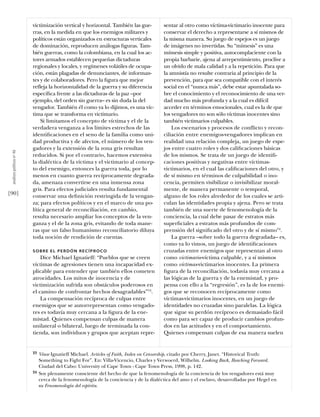 victimización vertical y horizontal. También las gue-         sentar al otro como víctima-victimario inocente para
                           rras, en la medida en que los enemigos militares y            conservar el derecho a representarse a sí mismos de
                           políticos están organizados en estructuras verticales         la misma manera. Su juego de espejos es un juego
                           de dominación, reproducen análogas ﬁguras. Tam-               de imágenes no invertidas. Su “mímesis” es una
                           bién guerras, como la colombiana, en la cual los ac-          mímesis simple y positiva, autocomplaciente con la
                           tores armados establecen pequeñas dictaduras                  propia barbarie, ajena al arrepentimiento, proclive a
                           regionales y locales, y regímenes volátiles de ocupa-         un olvido de mala calidad y a la repetición. Para que
                           ción, están plagadas de denunciantes, de informan-            la amnistía no resulte contraria al principio de la
                           tes y de colaboradores. Pero la ﬁgura que mejor               prevención, para que sea compatible con el interés
                           refleja la horizontalidad de la guerra y su diferencia        social en el “nunca más”, debe estar apuntalada so-
                           especíﬁca frente a las dictaduras de la paz –por              bre el conocimiento y el reconocimiento de una ver-
                           ejemplo, del orden sin guerra– es sin duda la del             dad mucho más profunda y a la cual es difícil
                           vengador. También él como ya lo dijimos, es una víc-          acceder en términos emocionales, cual es la de que
                           tima que se transforma en victimario.                         los vengadores no son sólo víctimas inocentes sino
                               Si limitamos el concepto de víctima y el de la            también victimarios culpables.
                           verdadera venganza a los límites estrechos de las                 Los escenarios y procesos de conflicto y recon-
                           identiﬁcaciones en el seno de la familia como uni-            ciliación entre enemigos-vengadores implican en
                           dad productiva y de afectos, el número de los ven-            realidad una relación compleja, un juego de espe-
                           gadores y la extensión de la zona gris resultan               jos entre cuatro roles y dos caliﬁcaciones básicas
 análısıs polítıco nº 46




                           reducidos. Si por el contrario, hacemos extensiva             de los mismos. Se trata de un juego de identiﬁ-
                           la dialéctica de la víctima y el victimario al concep-        caciones positivas y negativas entre víctimas-
                           to del enemigo, entonces la guerra toda, por lo               victimarios, en el cual las caliﬁcaciones del otro, y
                           menos en cuanto guerra recíprocamente degrada-                de sí mismo en términos de culpabilidad o ino-
                           da, amenaza convertirse en una inmensa zona                   cencia, permiten visibilizar o invisibilizar moral-
                           gris. Para efectos judiciales resulta fundamental             mente, de manera permanente o temporal,
[90]                       conservar una deﬁnición restringida de la vengan-             alguno de los roles alrededor de los cuales se arti-
                           za; para efectos políticos y en el marco de una po-           culan las identidades propia y ajena. Pero se trata
                           lítica general de reconciliación, en cambio,                  también de una suerte de fenomenología de la
                           resulta necesario ampliar los conceptos de la ven-            conciencia, la cual debe pasar de estratos más
                           ganza y el de la zona gris, evitando de toda mane-            superﬁciales a estratos más profundos de com-
                           ras que un falso humanismo reconciliatorio diluya             prensión del signiﬁcado del otro y de sí mismo24.
                           toda noción de rendición de cuentas.                              La guerra –sobre todo la guerra degradada– es,
                                                                                         como ya lo vimos, un juego de identiﬁcaciones
                           SOBRE EL PERDÓN RECÍPROCO                                     cruzadas entre enemigos que representan al otro
                               Dice Michael Ignatieff: “Pueblos que se creen             como victimario-víctima culpable, y a sí mismos
                           víctimas de agresiones tienen una incapacidad ex-             como víctimas-victimarios inocentes. La primera
                           plicable para entender que también ellos cometen              ﬁgura de la reconciliación, todavía muy cercana a
                           atrocidades. Los mitos de inocencia y de                      las lógicas de la guerra y de la enemistad, y pro-
                           victimización sufrida son obstáculos poderosos en             pensa con ello a la “regresión”, es la de los enemi-
                           el camino de confrontar hechos desagradables”23.              gos que se reconocen recíprocamente como
                               La compensación recíproca de culpas entre                 víctimas-victimarios inocentes, en un juego de
                           enemigos que se autorrepresentan como vengado-                identidades no cruzadas sino paralelas. La lógica
                           res es todavía muy cercana a la ﬁgura de la ene-              que sigue su perdón recíproco es demasiado fácil
                           mistad. Quienes compensan culpas de manera                    como para ser capaz de producir cambios profun-
                           unilateral o bilateral, luego de terminada la con-            dos en las actitudes y en el comportamiento.
                           tienda, son individuos y grupos que aceptan repre-            Quienes compensan culpas de esa manera suelen


                           23   Véase Ignatieff Michael. Articles of Faith, Index on Censorship, citado por Cherry, Janet. “Historical Truth:
                                Something to Fight For”. En: Villa-Vicencio, Charles y Verwoerd, Wilhelm. Looking Back, Reaching Forward.
                                Ciudad del Cabo: University of Cape Town - Cape Town Press, 1998, p. 142.
                           24   Soy plenamente consciente del hecho de que la fenomenología de la conciencia de los vengadores está muy
                                cerca de la fenomenología de la conciencia y de la dialéctica del amo y el esclavo, desarrolladas por Hegel en
                                su Fenomenología del espíritu.
 