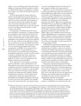 tégica, y otra muy distinta tomar determinaciones               rra sucia, han llegado al poder, está claro que el
                           rápidas en situaciones difíciles o pelear en calien-            país comparte también una culpa colectiva.
                           te, obedeciendo órdenes, aturdido por el miedo y                    ¿Qué hacer con las víctimas de la extorsión y el
                           por la rabia, y sin acabar de entender lo que está              secuestro guerrillero que apoyan de mil maneras
                           en juego34.                                                     el paramilitarismo? ¿Qué hacer con las víctimas de
                               Es cierto que probar de manera directa la                   la extorsión y de la desaparición y con los deste-
                           autoría y la participación en la parte alta de las              rrados que deciden apoyar de una u otra manera
                           cadenas de mando es más difícil que hacerlo en el               a las guerrillas? ¿Qué hacer con los ganaderos de
                           nivel de los autores materiales, pero también es                Córdoba y con los bananeros de Urabá que
                           cierto que la existencia de un patrón de repeti-                ﬁnancian a las ACCU? ¿Qué con los empresarios
                           ción y el carácter sistemático de una conducta                  del Valle del Cauca que ﬁnancian al Bloque Cali-
                           criminal permiten inferir que se trata de una polí-             ma de las autodefensas? ¿Qué hacer con los pe-
                           tica por cuya vigencia hay que llamar a rendir                  queños comerciantes y transportadores del Meta,
                           cuentas a las cabezas.                                          del Vichada y del Caquetá que, amedrentados,
                               En Argentina, el establecimiento de un pa-                  garantizan suministros y que informan a las
                           trón sistemático y persistente, y el discernimiento             FARC? ¿Qué con los soldados rasos de todos los
                           de una política a través del informe Sávato, del                bandos, apabullados por sus superiores y constre-
                           famoso “Nunca más”, representó un papel cen-                    ñidos a obedecer órdenes, a pesar de las jurispru-
                           tral en el esclarecimiento y atribución de respon-              dencias de la Corte Constitucional en contrario,
 análısıs polítıco nº 46




                           sabilidades a los miembros de las juntas militares.             forzados a cometer crímenes de guerra? Castigar-
                           Es cierto que a diferencia de Argentina, Colom-                 los a todos será imposible. Y es que acaso hacerlo
                           bia no representa un caso de Estado burocrático-                no tenga ningún sentido.
                           autoritario y centralizado. Nuestra guerra consis-                  Colombia muy seguramente habrá de tener no
                           te en un autoritarismo fragmentado y hasta                      sólo pequeñas comisiones locales de la verdad
                           anarquizado. Las FARC son una especie de or-                    mientras dura el conflicto, como es el caso de la
[98]                       ganización federal, y los paramilitares ya no                   Comisión de Trujillo negociada entre el gobierno
                           son ni siquiera una confederación. El papel de                  y la Comisión Interamericana de Derechos Huma-
                           las jefaturas regionales y no sólo el de los comités            nos, sino además una gran comisión de la verdad
                           centrales es fundamental. Entre nosotros la                     posconflicto, pactada por las partes en conflicto
                           responsabilidad de los mandos medios en la                      durante la negociación y agenciada por el Estado.
                           barbarie es mayor, y el acceso probatorio a las                 Sólo la verdad y su memoria pueden sustentar una
                           últimas cabezas mucho más difícil.                              amnistía que sea perdón y no olvido –indulto y no
                               Pero, ¿qué hacer con los demás?, con los pe-                amnistía como solemos decir en Colombia–.
                           queños criminales, con los colaboradores y los                      En general, supuesta la hegemonía del lega-
                           ﬁnanciadores, pero sobre todo ¿qué hacer con los                lismo retributivo, la justiﬁcación de las comisiones
                           vengadores de todos los bandos? La idea de que la               de la verdad sólo procede a través del argumento
                           guerra colombiana es una guerra contra la pobla-                de que son un complemento y no un sustituto de
                           ción tiene mucho de cierto pero oculta una di-                  la justicia. Pienso que hay que ir un poco más
                           mensión muy importante del conflicto. Muchos                    lejos. No se trata sólo de que sean un soporte para
                           colombianos son sujetos y no sólo objetos de la                 la justicia, sino también para la reconciliación,
                           confrontación. Ahora que aparentemente los                      entendida ésta como un valor autónomo y no
                           paramilitares han llegado al Congreso, ahora que                simplemente tributario de la justicia.
                           no sólo sectores de centro político, sino también                   Priscilla Hayner, en un magníﬁco estudio com-
                           sectores de extrema derecha y que apoyan la gue-                parativo, contabilizaba en su momento 24 comi-

                           34   Sobre las tensiones entre una lectura de la violencia y de la guerra como lenguaje de la razón instrumental o
                                estratégica de un lado; y del otro, como lenguaje estético-expresivo, Véase Von Trotha, Trutz (editor). Soziologie
                                der Gewalt. Westdeutscher Verlag, Opladen/Wiesbaden, 1997. Véanse sobre todo los artículos de Trutz von
                                Trotha, Brigitta Nedelmann y Wolfgang Sofsky. La distinción es importante no sólo por sus implicaciones en
                                lo que atañe a una teoría racionalista de la responsabilidad, sino además por sus implicaciones para pensar el
                                punto de vista de las víctimas. El lenguaje de la razón instrumental, al leer la violencia como medio para alcanzar
                                un ﬁn, las oculta; el lenguaje estético-expresivo, en cambio, en cuanto expresión de una visión de la violencia
                                como “herida sobre el cuerpo” las visibiliza. En esta misma dirección se orienta el maravilloso libro de Elain
                                Scarry, The Body in Pain. The Making and Unmaking of the World. Oxford: Oxford University Press, 1987.
 
