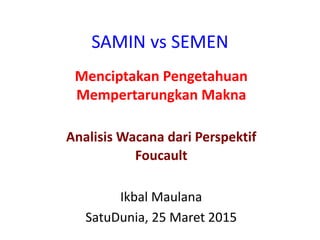 SAMIN vs SEMEN
Menciptakan Pengetahuan
Mempertarungkan Makna
Analisis Wacana dari Perspektif
Foucault
Ikbal Maulana
SatuDunia, 25 Maret 2015
 