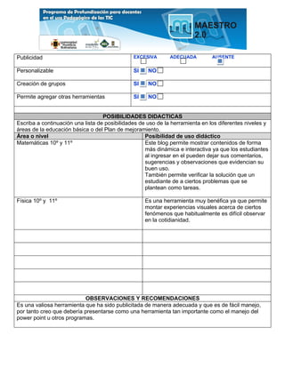 Publicidad                                     EXCESIVA       ADECUADA         AUSENTE

Personalizable                                 SI    NO

Creación de grupos                             SI    NO

Permite agregar otras herramientas             SI    NO


                                   POSIBILIDADES DIDACTICAS
Escriba a continuación una lista de posibilidades de uso de la herramienta en los diferentes niveles y
áreas de la educación básica o del Plan de mejoramiento.
Área o nivel                                        Posibilidad de uso didáctico
Matemáticas 10º y 11º                               Este blog permite mostrar contenidos de forma
                                                    más dinámica e interactiva ya que los estudiantes
                                                    al ingresar en el pueden dejar sus comentarios,
                                                    sugerencias y observaciones que evidencian su
                                                    buen uso.
                                                    También permite verificar la solución que un
                                                    estudiante de a ciertos problemas que se
                                                    plantean como tareas.

Física 10º y 11º                                    Es una herramienta muy benéfica ya que permite
                                                    montar experiencias visuales acerca de ciertos
                                                    fenómenos que habitualmente es difícil observar
                                                    en la cotidianidad.




                           OBSERVACIONES Y RECOMENDACIONES
Es una valiosa herramienta que ha sido publicitada de manera adecuada y que es de fácil manejo,
por tanto creo que debería presentarse como una herramienta tan importante como el manejo del
power point u otros programas.
 