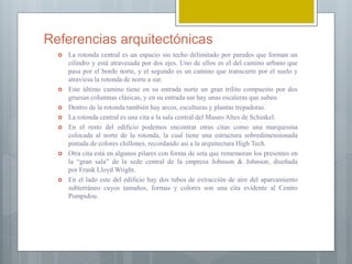 Referencias arquitectónicas
 La rotonda central es un espacio sin techo delimitado por paredes que forman un
cilindro y está atravesada por dos ejes. Uno de ellos es el del camino urbano que
pasa por el borde norte, y el segundo es un camino que transcurre por el suelo y
atraviesa la rotonda de norte a sur.
 Este último camino tiene en su entrada norte un gran trilito compuesto por dos
gruesas columnas clásicas, y en su entrada sur hay unas escaleras que suben.
 Dentro de la rotonda también hay arcos, esculturas y plantas trepadoras.
 La rotonda central es una cita a la sala central del Museo Altes de Schinkel.
 En el resto del edificio podemos encontrar otras citas como una marquesina
colocada al norte de la rotonda, la cual tiene una estructura sobredimensionada
pintada de colores chillones, recordando así a la arquitectura High Tech.
 Otra cita está en algunos pilares con forma de seta que rememoran los presentes en
la “gran sala” de la sede central de la empresa Johnson & Johnson, diseñada
por Frank Lloyd Wright.
 En el lado este del edificio hay dos tubos de extracción de aire del aparcamiento
subterráneo cuyos tamaños, formas y colores son una cita evidente al Centro
Pompidou.
 