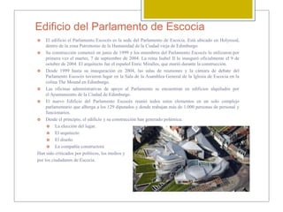 Edificio del Parlamento de Escocia
 El edificio el Parlamento Escocés es la sede del Parlamento de Escocia. Está ubicado en Holyrood,
dentro de la zona Patrimonio de la Humanidad de la Ciudad vieja de Edimburgo.
 Su construcción comenzó en junio de 1999 y los miembros del Parlamento Escocés lo utilizaron por
primera vez el martes, 7 de septiembre de 2004. La reina Isabel II lo inauguró oficialmente el 9 de
octubre de 2004. El arquitecto fue el español Enric Miralles, que murió durante la construcción.
 Desde 1999 hasta su inauguración en 2004, las salas de reuniones y la cámara de debate del
Parlamento Escocés tuvieron lugar en la Sala de la Asamblea General de la Iglesia de Escocia en la
colina The Mound en Edimburgo.
 Las oficinas administrativas de apoyo al Parlamento se encuentran en edificios alquilados por
el Ayuntamiento de la Ciudad de Edimburgo.
 El nuevo Edificio del Parlamento Escocés reunió todos estos elementos en un solo complejo
parlamentario que alberga a los 129 diputados y donde trabajan más de 1.000 personas de personal y
funcionarios.
 Desde el principio, el edificio y su construcción han generado polémica:
 La elección del lugar.
 El arquitecto
 El diseño
 La compañía constructora
Han sido criticados por políticos, los medios y
por los ciudadanos de Escocia.
 