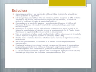 Estructura
 A pesar de estas críticas y una reacción del público dividida, el edificio fue aplaudido por
críticos y expertos en arquitectura.
 Este enfoque hizo que el edificio obtuviera numerosos premios incluyendo en 2005 el Premio
Stirling y ha sido descrito como «un tour de force del arte y la artesanía y la calidad sin
paralelo en los últimos cien años de arquitectura británica».
 Comprendido en un área de 1,6 hectáreas y un perímetro de 480 metros, el Edificio del
Parlamento de Escocia está situado 1 km al este del centro de Edimburgo, en el borde
del casco antiguo.
 Inspirándose en el paisaje escocés, tomó prestadas las formas de los barcos, a partir de una
línea en las inmediaciones, así como los motivos de las pinturas de la flor de Charles Rennie
Mackintosh, un arquitecto de Escocia convertido en héroe nacional.
 Estos se convirtieron en la base para la masificación del edificio, así como para la forma de las
icónicas aberturas de tragaluces en forma de canoa en el Jardín Lobby.
 Miralles invocó vivamente alusiones a la Saltire o la cruz escocesa, en impresiones de techo y
otros detalles.
 Más de una estructura única, el Parlamento es en realidad todo un campus de espacios
interconectados.
 El debate de la cámara-el corazón del complejo está separado físicamente de las otras áreas
programáticas, que incluyen un edificio de oficinas para los proyectos de tamaño mediano,
una torre de prensa, áreas administrativas, y una zona de restaurante y comedor.
 La vinculación de estos edificios separados entre sí es una planta baja espectacular, con cielo
iluminado que proporciona una circulación continua alrededor del sitio.
 