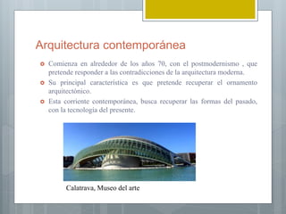 Arquitectura contemporánea
 Comienza en alrededor de los años 70, con el postmodernismo , que
pretende responder a las contradicciones de la arquitectura moderna.
 Su principal característica es que pretende recuperar el ornamento
arquitectónico.
 Esta corriente contemporánea, busca recuperar las formas del pasado,
con la tecnología del presente.
Calatrava, Museo del arte
 