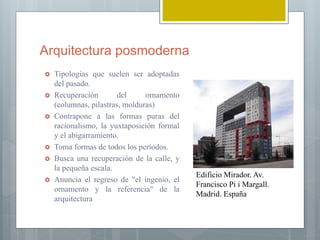 Arquitectura posmoderna
 Tipologías que suelen ser adoptadas
del pasado.
 Recuperación del ornamento
(columnas, pilastras, molduras)
 Contrapone a las formas puras del
racionalismo, la yuxtaposición formal
y el abigarramiento.
 Toma formas de todos los períodos.
 Busca una recuperación de la calle, y
la pequeña escala.
 Anuncia el regreso de "el ingenio, el
ornamento y la referencia" de la
arquitectura
Edificio Mirador. Av.
Francisco Pi i Margall.
Madrid. España
 