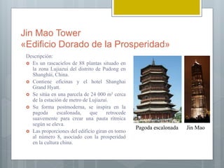 Jin Mao Tower
«Edificio Dorado de la Prosperidad»
Descripción:
 Es un rascacielos de 88 plantas situado en
la zona Lujiazui del distrito de Pudong en
Shanghái, China.
 Contiene oficinas y el hotel Shanghai
Grand Hyatt.
 Se sitúa en una parcela de 24 000 m² cerca
de la estación de metro de Lujiazui.
 Su forma postmoderna, se inspira en la
pagoda escalonada, que retrocede
suavemente para crear una pauta rítmica
según se eleva.
 Las proporciones del edificio giran en torno
al número 8, asociado con la prosperidad
en la cultura china.
Jin MaoPagoda escalonada
 