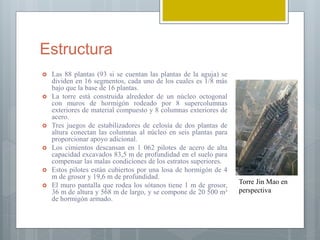 Estructura
 Las 88 plantas (93 si se cuentan las plantas de la aguja) se
dividen en 16 segmentos, cada uno de los cuales es 1/8 más
bajo que la base de 16 plantas.
 La torre está construida alrededor de un núcleo octogonal
con muros de hormigón rodeado por 8 supercolumnas
exteriores de material compuesto y 8 columnas exteriores de
acero.
 Tres juegos de estabilizadores de celosía de dos plantas de
altura conectan las columnas al núcleo en seis plantas para
proporcionar apoyo adicional.
 Los cimientos descansan en 1 062 pilotes de acero de alta
capacidad excavados 83,5 m de profundidad en el suelo para
compensar las malas condiciones de los estratos superiores.
 Estos pilotes están cubiertos por una losa de hormigón de 4
m de grosor y 19,6 m de profundidad.
 El muro pantalla que rodea los sótanos tiene 1 m de grosor,
36 m de altura y 568 m de largo, y se compone de 20 500 m³
de hormigón armado.
Torre Jin Mao en
perspectiva
 