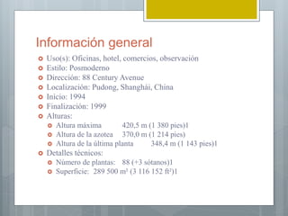 Información general
 Uso(s): Oficinas, hotel, comercios, observación
 Estilo: Posmoderno
 Dirección: 88 Century Avenue
 Localización: Pudong, Shanghái, China
 Inicio: 1994
 Finalización: 1999
 Alturas:
 Altura máxima 420,5 m (1 380 pies)1​
 Altura de la azotea 370,0 m (1 214 pies)
 Altura de la última planta 348,4 m (1 143 pies)1​
 Detalles técnicos:
 Número de plantas: 88 (+3 sótanos)1​
 Superficie: 289 500 m² (3 116 152 ft²)1​
 
