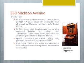 550 Madison Avenue
Descripción:
 Es un rascacielos de 197 m de altura y 37 plantas situado
en el 550 de Avenida Madison entre las calles 55 y 56 en
el borough de Manhattan en Nueva York, Estados
Unidos.
 Se hizo controvertida inmediatamente por su cima
ornamental (apodada en ocasiones como
"Chippendale",), pero alabado por su espectacular arco
de entrada, que mide unas siete plantas de altura.
 Desafió la demanda de funcionalismo rígido y diseño
puramente eficiente de la arquitectura moderna.
 El efecto que el edificio tuvo ha sido descrito en general
como una legitimación de la arquitectura postmoderna a
nivel mundial. Escritorio
chippendale
 