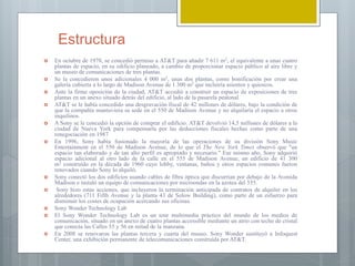 Estructura
 En octubre de 1978, se concedió permiso a AT&T para añadir 7 611 m2, el equivalente a unas cuatro
plantas de espacio, en su edificio planeado, a cambio de proporcionar espacio público al aire libre y
un museo de comunicaciones de tres plantas.
 Se la concedieron unos adicionales 4 000 m2, unas dos plantas, como bonificación por crear una
galería cubierta a lo largo de Madison Avenue de 1 300 m2 que incluiría asientos y quioscos.
 Ante la firme oposición de la ciudad, AT&T accedió a construir un espacio de exposiciones de tres
plantas en un anexo situado detrás del edificio, al lado de la pasarela peatonal.
 AT&T se le había concedido una desgravación fiscal de 42 millones de dólares, bajo la condición de
que la compañía mantuviera su sede en el 550 de Madison Avenue y no alquilaría el espacio a otros
inquilinos.
 A Sony se le concedió la opción de comprar el edificio. AT&T devolvió 14,5 millones de dólares a la
ciudad de Nueva York para compensarla por las deducciones fiscales hechas como parte de una
renegociación en 1987
 En 1996, Sony había fusionado la mayoría de las operaciones de su división Sony Music
Entertainment en el 550 de Madison Avenue, de lo que el The New York Times observó que "un
espacio tan elaborado y de tan alto perfil es apropiado y necesario." Ese mismo año, Sony adquirió
espacio adicional al otro lado de la calle en el 555 de Madison Avenue, un edificio de 41 300
m2 construido en la década de 1960 cuyo lobby, ventanas, baños y otros espacios comunes fueron
renovados cuando Sony lo alquiló.
 Sony conectó los dos edificios usando cables de fibra óptica que discurrían por debajo de la Avenida
Madison e instaló un equipo de comunicaciones por microondas en la azotea del 555.
 Sony hizo estas acciones, que incluyeron la terminación anticipada de contratos de alquiler en los
alrededores (711 Fifth Avenue y la planta 43 de Solow Building), como parte de un esfuerzo para
disminuir los costes de ocupación acercando sus oficinas.
 Sony Wonder Technology Lab
 El Sony Wonder Technology Lab es un tour multimedia práctico del mundo de los medios de
comunicación, situado en un anexo de cuatro plantas accessible mediante un atrio con techo de cristal
que conecta las Calles 55 y 56 en mitad de la manzana.
 En 2008 se renovaron las plantas tercera y cuarta del museo. Sony Wonder sustituyó a Infoquest
Center, una exhibición permanente de telecomunicaciones construida por AT&T.
 