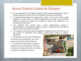 Nueva Galería Estatal de Stuttgart
 Es una ampliación de la Galería Estatal de dicha ciudad inaugurada en 1984 y
diseñada durante los años 1970 por el arquitecto escocés James Stirling.
 La Galería Estatal antigua fue inaugurada en 1843, y en los años 1970 se quedó
pequeña. Por esta razón se realizó la ampliación del museo, la cual también
incluye un teatro de cámara, una escuela de música, una biblioteca y un
aparcamiento subterráneo.
 Este inmueble tiene muchas citas a obras arquitectónicas clásicas y
contemporáneas. El trazado de su planta es clásico, se adapta muy bien al espacio
urbano y tiene una gran funcionalidad.
 Fue aceptado masivamente por la ciudadanía y alberga una risa de ironía a la vez
que divierte al espectador. Sin embargo, recibió duras críticas de algunos
arquitectos.
 El arquitecto escocés James Stirling ganó
el concurso por unanimidad y tuvo como
arquitecto asociado a Michael Wilford.
 Su proyecto recibió críticas de algunos
arquitectos que lo calificaban de inhumano,
totalitario y meramente formal, sin embargo,
la aceptación ciudadana fue masiva
 
