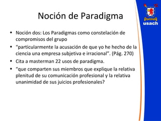 Noción de Paradigma Noción dos: Los Paradigmas como constelación de compromisos del grupo “ particularmente la acusación de que yo he hecho de la ciencia una empresa subjetiva e irracional”. (Pág. 270) Cita a masterman 22 usos de paradigma. “ que comparten sus miembros que explique la relativa plenitud de su comunicación profesional y la relativa unanimidad de sus juicios profesionales? 