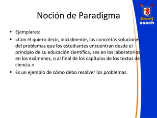 Noción de Paradigma Ejemplares:  «Con él quiero decir, inicialmente, las concretas soluciones del problemas que los estudiantes encuentran desde el principio de su educación científica, sea en los laboratorios, en los exámenes, o al final de los capítulos de los textos de ciencia.» Es un ejemplo de cómo debo resolver los problemas. 