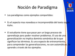 Noción de Paradigma Los paradigmas como ejemplos compartidos: Es el aspecto mas novedoso e incomprendido del texto según Kuhn. El estudiante tiene que pasar por un largo proceso de aprendizaje para poder resolver problemas. El uso de una generalización no implica dominio semántico de lo que significan los términos. Es una especie de entrenamiento, para comprender las generalizaciones, no son automáticas. Se aprende a través de los ejemplos. 
