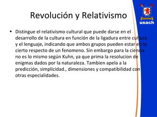 Revolución y Relativismo Distingue el relativismo cultural que puede darse en el desarrollo de la cultura en función de la ligadura entre cultura y el lenguaje, indicando que ambos grupos pueden estar en lo cierto respecto de un fenomeno. Sin embargo para la ciencia no es lo mismo según Kuhn, ya que prima la resolucion de enigmas dados por la naturaleza. Tambien apela a la predicción, simplicidad., dimensiones y compatibilidad con otras especialidades. 