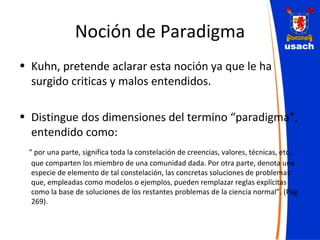 Noción de Paradigma Kuhn, pretende aclarar esta noción ya que le ha surgido criticas y malos entendidos. Distingue dos dimensiones del termino “paradigma”, entendido como: “  por una parte, significa toda la constelación de creencias, valores, técnicas, etc., que comparten los miembro de una comunidad dada. Por otra parte, denota una especie de elemento de tal constelación, las concretas soluciones de problemas que, empleadas como modelos o ejemplos, pueden remplazar reglas explícitas como la base de soluciones de los restantes problemas de la ciencia normal”. (Pág 269). 