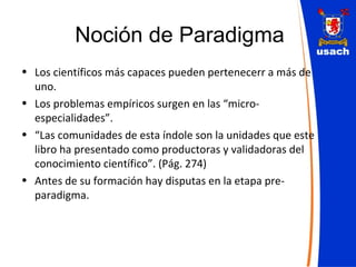 Noción de Paradigma Los científicos más capaces pueden pertenecerr a más de uno. Los problemas empíricos surgen en las “micro-especialidades”. “ Las comunidades de esta índole son la unidades que este libro ha presentado como productoras y validadoras del conocimiento científico”. (Pág. 274) Antes de su formación hay disputas en la etapa pre-paradigma. 