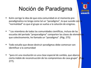 Noción de Paradigma Kuhn corrige la idea de que esta comunidad en el momento pre-paradigmatica no tenga como tal un “paradigma”, lo que sucede con la “normalidad” es que el grupo se vuelva a la solución de enigmas. “  Los miembros de todas las comunidades científicas, incluso de las escuelas del período “preparadigma” comparten las clases de elementos que colectivamente, he llamado un “paradigma”. (Pág. 275) Todo estudio que desee destruir paradigmas debe comenzar con identificar a la comunidad “ para mi una revolución es una clase especial de cambio, que abarca cierta índole de reconstrucción de los compromisos de casa grupo”. (Pág. 277). 