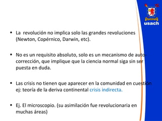 La  revolución no implica solo las grandes revoluciones (Newton, Copérnico, Darwin, etc). No es un requisito absoluto, solo es un mecanismo de auto-corrección, que implique que la ciencia normal siga sin ser puesta en duda. Las crisis no tienen que aparecer en la comunidad en cuestión ej: teoría de la deriva continental  crisis indirecta. Ej. El microscopio. (su asimilación fue revolucionaria en muchas áreas) 