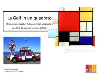La Golf in un quadrato
   Un’analisi degli spot di Volkswagen Golf utilizzando il
             quadrato dei valori di consumo di Floch




                                                             P. Mondrian,
                                                             "Composizione con grande piano rosso, giallo, grigio e blu"
                                                             1921




La Golf in un quadrato
F. Marozza, M. Rizzi, F. Spaggiari
 