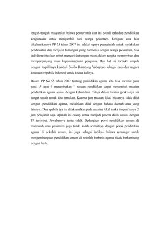 tengah-tengah masyarakat bahwa pemerintah saat ini peduli terhadap pendidikan
keagamaan untuk mengambil hati warga pesantren. Dengan kata lain
dikeluarkannya PP 55 tahun 2007 ini adalah upaya pemerintah untuk melakukan
pendekatan dan menjalin hubungan yang harmonis dengan warga pesantren, bisa
jadi dioreintasikan untuk mencari dukungan massa dalam rangka memperkuat dan
memperpanjang masa kepemiampinan penguasa. Dan hal ini terbukti ampuh
dengan terpilihnya kembali Susilo Bambang Yudoyono sebagai presiden negara
kesatuan republik indonesi untuk kedua kalinya.
Dalam PP No 55 tahun 2007 tentang pendidikan agama kita bisa melihat pada
pasal 5 ayat 6 menyebutkan “ satuan pendidikan dapat menambah muatan
pendidikan agama sesuai dengan kebutuhan. Tetapi dalam tataran praktisnya ini
sangat susah untuk kita temukan. Karena jam muatan lokal biasanya tidak diisi
dengan pendidikan agama, melainkan diisi dengan bahasa daerah atau yang
lainnya. Dan apabila iya itu dilaksanakan pada muatan lokal maka itupun hanya 2
jam pelajaran saja. Apakah ini cukup untuk menjadi peserta didik sesuai dengan
PP tersebut. Jawabannya tentu tidak. Sedangkan porsi pendidikan umum di
madrasah atau pesantren juga tidak kalah sedikitnya dengan porsi pendidikan
agama di sekolah umum, ini juga sebagai indikasi bahwa semangat untuk
mengembangkan pendidikan umum di sekolah berbasis agama tidak berkembang
dengan baik.
 
