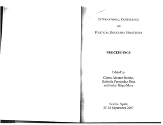 ,.
               ..
                ~




.. ...

           INTERNATIONAL CONFERENCE

                             ON

         POLITICAL DISCOURSE STRATEGIES




                      PROCEEDINGS




                          Edited by
                Gloria Alvarez-Benito,
               Gabriela Femandez-Diaz
                and Isabel ifiigo-Mora




                        Seville, Spain 

                    25-28 September 2007 

 
