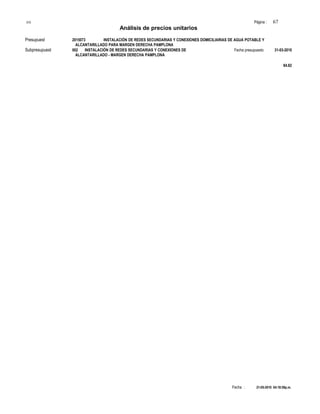 S10 Página : 67
Análisis de precios unitarios
Presupuest 2015073 INSTALACIÓN DE REDES SECUNDARIAS Y CONEXIONES DOMICILIARIAS DE AGUA POTABLE Y
ALCANTARILLADO PARA MARGEN DERECHA PAMPLONA
Subpresupuest 002 INSTALACIÓN DE REDES SECUNDARIAS Y CONEXIONES DE Fecha presupuesto 31-03-2010
ALCANTARILLADO - MARGEN DERECHA PAMPLONA
84.82
Fecha : 21-05-2010 04:18:59p.m.
 