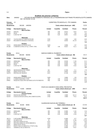 S10 Página : 1
Análisis de precios unitarios
Obra 0493002 ESTUDIO DE MANTENIMIENTO PERIODICO DE LA PANAMERICANA SUR TRAMO PTE.MONTALVO-PTE.CAMIARA
KM 1139.795-KM 1213.05
Fórmula 01 CARRETERA PTE.MONTALVO . PTE CAMIARA Fecha
30/07/2006
Rendimiento 300.000 UND/DIA Costo unitario directo por : UND 10.50
Código Descripción Insumo Unidad Cuadrilla Cantidad Precio Parcial
Mano de Obra
470103 OFICIAL HH 2.00 0.0533 10.63 0.57
470104 PEON HH 4.00 0.1067 9.60 1.02
470121 CAPATAZ "B" HH 0.20 0.0053 14.26 0.08
1.67
Materiales
300107 TACHAS REFLECTORIZANTES BD. UND 1.0000 6.04 6.04
302667 PEGAMENTO EPOXICO UNIVESAL GLN 0.0050 241.39 1.21
7.25
Equipos
370101 HERRAMIENTAS MANUALES %MO 5.0000 1.67 0.08
491200 CAMIONETA PICK-UP 4x2 107HP 1 TON. HM 1.00 0.0267 56.12 1.50
1.58
Partida 810.A MARCAS SOBRE EL PAVIMENTO
Rendimiento 800.000 M2/DIA Costo unitario directo por : M2 10.13
Código Descripción Insumo Unidad Cuadrilla Cantidad Precio Parcial
Mano de Obra
470102 OPERARIO HH 1.00 0.0100 11.88 0.12
470103 OFICIAL HH 3.00 0.0300 10.63 0.32
470104 PEON HH 6.00 0.0600 9.60 0.58
470121 CAPATAZ "B" HH 0.50 0.0050 14.26 0.07
1.09
Materiales
300106 MICROESFERAS DE VIDRIO KG 0.3500 5.11 1.79
544401 DISOLVENTE XILOL GLN 0.0050 34.99 0.17
544570 PINTURA DE TRAFICO GLN 0.1100 53.87 5.93
7.89
Equipos
370101 HERRAMIENTAS MANUALES %MO 5.0000 1.09 0.05
481351 CAMION BARANDA 3 TON. HM 1.00 0.0100 52.44 0.52
499061 MAQUINA PARA PINTAR MARCAS EN PAVIMENTO HM 1.00 0.0100 57.93 0.58
1.15
Partida 812.A POSTE DE CONCRETO PARA SEÑAL PREVENTIVA
Rendimiento 10.000 UND/DIA Costo unitario directo por : UND 180.35
Código Descripción Insumo Unidad Cuadrilla Cantidad Precio Parcial
Insumos Partida
920168 POSTES DE FIJACION UND 1.0000 101.12 101.12
920169 COLOCACION DE SEÑAL (INC.CIMENTACION) UND 1.0000 79.23 79.23
180.35
Partida 820.A GUARDAVIAS NUEVAS (INC.TERMINAL)
Rendimiento 80.000 M/DIA Costo unitario directo por : M 133.94
Código Descripción Insumo Unidad Cuadrilla Cantidad Precio Parcial
Mano de Obra
470102 OPERARIO HH 2.00 0.2000 11.88 2.38
470104 PEON HH 2.00 0.2000 9.60 1.92
470131 CAPATAZ "A" HH 0.50 0.0500 15.44 0.77
5.07
Materiales
306714 CAPTAFORO DE GUARDAVIA UND 0.2800 9.37 2.62
510683 GUARDAVIAS M 1.0000 67.46 67.46
540204 PINTURA ESMALTE D.D. GLN 0.0300 29.77 0.89
540282 PINTURA ESMALTE ANTICORROSIVA GLN 0.0300 36.08 1.08
544401 DISOLVENTE XILOL GLN 0.0130 34.99 0.45
630115 POSTE PARA GUARDAVIA 2.5"X6"X1.80m UND 0.2800 127.27 35.64
630116 TERMINAL DE GUARDAVIA PZA 0.0400 95.67 3.83
 