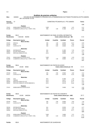 S10 Página : 1
Análisis de precios unitarios
Obra 0493002 ESTUDIO DE MANTENIMIENTO PERIODICO DE LA PANAMERICANA SUR TRAMO PTE.MONTALVO-PTE.CAMIARA
KM 1139.795-KM 1213.05
Fórmula 01 CARRETERA PTE.MONTALVO . PTE CAMIARA Fecha
30/07/2006
0.20
Equipos
370101 HERRAMIENTAS MANUALES %MO 5.0000 6.93 0.35
491200 CAMIONETA PICK-UP 4x2 107HP 1 TON. HM 1.00 0.1600 56.12 8.98
9.33
Partida 854.C MANTENIMIENTO DE PANEL DE SEÑAL INFORMATIVA
Rendimiento 1,000.000 M2/DIA Costo unitario directo por : M2 4.16
Código Descripción Insumo Unidad Cuadrilla Cantidad Precio Parcial
Mano de Obra
470103 OFICIAL HH 1.00 0.0080 10.63 0.09
470104 PEON HH 2.00 0.0160 9.60 0.15
470121 CAPATAZ "B" HH 0.50 0.0040 14.26 0.06
0.30
Materiales
390246 DETERGENTE KG 0.1000 5.38 0.54
390624 WAYPE INDUSTRIAL KG 0.0400 4.31 0.17
540204 PINTURA ESMALTE D.D. GLN 0.0900 29.77 2.68
3.39
Equipos
370101 HERRAMIENTAS MANUALES %MO 5.0000 0.30 0.02
491200 CAMIONETA PICK-UP 4x2 107HP 1 TON. HM 1.00 0.0080 56.12 0.45
0.47
Partida 856.A MANTENIMIENTO DE POSTES DE ACERO
Rendimiento 25.000 M/DIA Costo unitario directo por : M 11.51
Código Descripción Insumo Unidad Cuadrilla Cantidad Precio Parcial
Mano de Obra
470104 PEON HH 3.00 0.9600 9.60 9.22
470121 CAPATAZ "B" HH 0.10 0.0320 14.26 0.46
9.68
Materiales
512801 LIJA HJA 0.1000 1.54 0.15
530327 THINER GLN 0.0075 27.48 0.21
540204 PINTURA ESMALTE D.D. GLN 0.0150 29.77 0.45
540282 PINTURA ESMALTE ANTICORROSIVA GLN 0.0150 36.08 0.54
1.35
Equipos
370101 HERRAMIENTAS MANUALES %MO 5.0000 9.68 0.48
0.48
Partida 856.B MANTENIMIENTO DE POSTES DE CONCRETO
Rendimiento 20.000 UND/DIA Costo unitario directo por : UND 20.71
Código Descripción Insumo Unidad Cuadrilla Cantidad Precio Parcial
Mano de Obra
470104 PEON HH 2.00 0.8000 9.60 7.68
470121 CAPATAZ "B" HH 0.10 0.0400 14.26 0.57
8.25
Materiales
390246 DETERGENTE KG 0.0500 5.38 0.27
390624 WAYPE INDUSTRIAL KG 0.0250 4.31 0.11
540204 PINTURA ESMALTE D.D. GLN 0.0150 29.77 0.45
0.83
Equipos
370101 HERRAMIENTAS MANUALES %MO 5.0000 8.25 0.41
491200 CAMIONETA PICK-UP 4x2 107HP 1 TON. HM 0.50 0.2000 56.12 11.22
11.63
Partida 858.A MANTENIMIENTO DE GUARDAVIAS
 