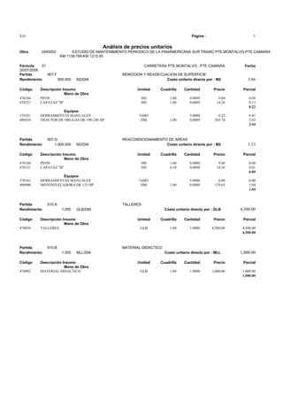 S10 Página : 1
Análisis de precios unitarios
Obra 0493002 ESTUDIO DE MANTENIMIENTO PERIODICO DE LA PANAMERICANA SUR TRAMO PTE.MONTALVO-PTE.CAMIARA
KM 1139.795-KM 1213.05
Fórmula 01 CARRETERA PTE.MONTALVO . PTE CAMIARA Fecha
30/07/2006
Partida 907.F REMOCION Y READECUACION DE SUPERFICIE
Rendimiento 900.000 M2/DIA Costo unitario directo por : M2 3.66
Código Descripción Insumo Unidad Cuadrilla Cantidad Precio Parcial
Mano de Obra
470104 PEON HH 1.00 0.0089 9.60 0.09
470121 CAPATAZ "B" HH 1.00 0.0089 14.26 0.13
0.22
Equipos
370101 HERRAMIENTAS MANUALES %MO 5.0000 0.22 0.01
490434 TRACTOR DE ORUGAS DE 190-240 HP HM 1.00 0.0089 385.74 3.43
3.44
Partida 907.G REACONDICIONAMIENTO DE AREAS
Rendimiento 1,000.000 M2/DIA Costo unitario directo por : M2 1.13
Código Descripción Insumo Unidad Cuadrilla Cantidad Precio Parcial
Mano de Obra
470104 PEON HH 1.00 0.0080 9.60 0.08
470121 CAPATAZ "B" HH 0.10 0.0008 14.26 0.01
0.09
Equipos
370101 HERRAMIENTAS MANUALES %MO 5.0000 0.09 0.00
490900 MOTONIVELADORA DE 125 HP HM 1.00 0.0080 129.65 1.04
1.04
Partida 910.A TALLERES
Rendimiento 1.000 GLB/DIA Costo unitario directo por : GLB 4,500.00
Código Descripción Insumo Unidad Cuadrilla Cantidad Precio Parcial
Mano de Obra
470038 TALLERES GLB 1.00 1.0000 4,500.00 4,500.00
4,500.00
Partida 910.B MATERIAL DIDACTICO
Rendimiento 1.000 MLL/DIA Costo unitario directo por : MLL 1,000.00
Código Descripción Insumo Unidad Cuadrilla Cantidad Precio Parcial
Mano de Obra
470902 MATERIAL DIDACTICO GLB 1.00 1.0000 1,000.00 1,000.00
1,000.00
 