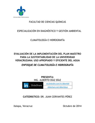 FACULTAD DE CIENCIAS QUÍMICAS
ESPECIALIZACIÓN EN DIAGNÓSTICO Y GESTIÓN AMBIENTAL
CLIMATOLOGÍA E HIDROGRAFÍA
EVALUACIÓN DE LA IMPLEMENTACIÓN DEL PLAN MAESTRO
PARA LA SUSTENTABILIDAD DE LA UNIVERSIDAD
VERACRUZANA: USO APROPIADO Y EFICIENTE DEL AGUA
ENFOQUE DE CLIMATOLOGÍA E HIDROGRAFÍA
PRESENTA:
ING. ALBERTO DÍAZ DÍAZ
CATEDRÁTICO: DR. JUAN CERVANTES PÉREZ
Xalapa, Veracruz Octubre de 2014
mx.linkedin.com/in/albertdd
slideshare.net/albertdays
 