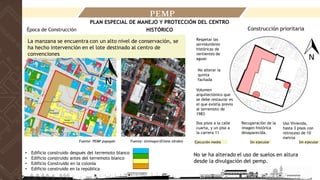 • Edificio construido después del terremoto blanco
• Edificio construido antes del terremoto blanco
• Edificio Construido en la colonia
• Edificio construido en la república
Época de Construcción Construcción prioritaria
Uso Vivienda,
hasta 3 pisos con
retroceso de 10
metros
Recuperación de la
imagen histórica
desaparecida.
Dos pisos a la calle
cuarta, y un piso a
la carrera 11
Volumen
arquitectónico que
se debe restaurar es
el que existía previo
al terremoto de
1983
No alterar la
quinta
fachada
Respetar las
servidumbres
históricas de
vertientes de
aguas
La manzana se encuentra con un alto nivel de conservación, se
ha hecho intervención en el lote destinado al centro de
convenciones
Sin ejecutar Sin ejecutar
Ejecución media
PEMP
PLAN ESPECIAL DE MANEJO Y PROTECCIÓN DEL CENTRO
HISTÓRICO
Fuente: PEMP popayán Fuente: Unimayor(Eliana Idrobo)
No se ha alterado el uso de suelos en altura
desde la divulgación del pemp.
 