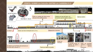 PERFIL SOBRE LA CALLE 4 ENTRE LA CARRERA 9-11
Existe un cambio de ritmo en las
alturas de las edificaciones
Cubierta en teja de barro, se
encuentra casi en toda la calle 4
Predio con
retroceso
Se observa ya los Poste de luminaria en
el cruce de la carrera 11 Puerta en Metal al predio
Existe una leve inclinación de 2,13 m. Adaptación al terreno
Barroco tardío
Anden con movilidad
reducida y mobiliario
en pésimas
condiciones
N- 997.87
N+1000.007
Fuente: Propia de análisis (2021)
Su portada lateral, en
ladrillos de piedra y
decoraciones
CARRERA 11
POPAYÁN
SECTOR HISTÓRICO
156
Nivel Base N+ 1000.00
 