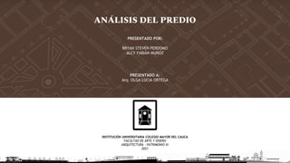 INSTITUCIÓN UNIVERSITARIA COLEGIO MAYOR DEL CAUCA
FACULTAD DE ARTE Y DISEÑO
ARQUITECTURA - PATRIMONIO VI
2021
ANÁLISIS DEL PREDIO
PRESENTADO POR:
BRYAN STEVEN PERDOMO
ALCY FABIÁN MUÑOZ
PRESENTADO A:
Arq. OLGA LUCIA ORTEGA
 