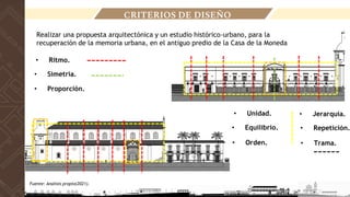• Ritmo.
• Simetría.
• Unidad.
• Equilibrio.
• Jerarquía.
• Repetición.
• Proporción.
• Orden. • Trama.
CRITERIOS DE DISEÑO
Realizar una propuesta arquitectónica y un estudio histórico-urbano, para la
recuperación de la memoria urbana, en el antiguo predio de la Casa de la Moneda
Fuente: Analisis propio(2021).
 