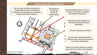Líneas perpendiculares a la Cra 11
y Calle 4, como ejes principales
partidarios del proyecto
Eje basado al
acceso del
Centro de
Convenciones
Ubicación de eje basado en el
retroceso existente del Hotel
Monasterio
Eje de mayor transito peatonal,
vehicular que conecta directamente
con puntos estratégicos
Eje de mayor transito turista por su
conexión directa de la terminal de
transporte y el aeropuerto con hoteles y
hostales del Sector Histórico
Puntos de accesos directos al predio,
que conectan las dos vías principales
Jerarquía de parios centrales
ANALISIS DEL PREDIO
Fuente: Analisis propio(2021).
 