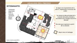• Limitantes
espaciales.
• Color y
texturas.
• Jerarquía.
• Ritmo.
• Orden.
Se sigue con el paramento de la
calle 4, respetando el retroceso del
anden
Dos ejes que se generan a partir
de la conexión
Se retoma la idea principal de la
conexión del patio principal y
secundario de la antigua Casa de la
Moneda
Mayor zona sin hallazgos
ANALISIS DEL PREDIO
DETERMINANTES
Fuente: Analisis propio(2021).
 