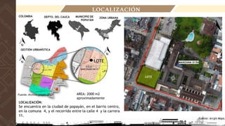DEPTO. DEL CAUCA
LOCALIZACIÓN
LOCALIZACIÓN:
Se encuentra en la ciudad de popayán, en el barrio centro,
en la comuna 4, y el recorrido entre la calle 4 y la carrera
11.
Fuente: Arcgis Maps.
ZONA URBANA
COLOMBIA MUNICIPIO DE
POPAYÁN
MANZANA 0156
LOTE
GESTIÓN URBANÍSTICA
LOTE
LOTE
Fuente: Archivo propio-2021 AREA: 2000 m2
aproximadamente
 