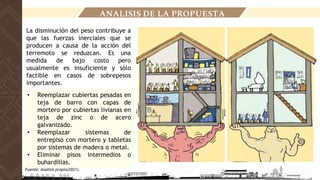 ANALISIS DE LA PROPUESTA
La disminución del peso contribuye a
que las fuerzas inerciales que se
producen a causa de la acción del
terremoto se reduzcan. Es una
medida de bajo costo pero
usualmente es insuficiente y sólo
factible en casos de sobrepesos
importantes.
• Reemplazar cubiertas pesadas en
teja de barro con capas de
mortero por cubiertas livianas en
teja de zinc o de acero
galvanizado.
• Reemplazar sistemas de
entrepiso con mortero y tabletas
por sistemas de madera o metal.
• Eliminar pisos intermedios o
buhardillas.
Fuente: Analisis propio(2021).
 