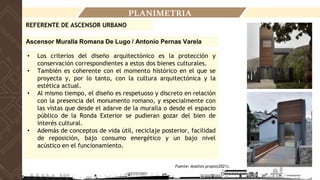 PLANIMETRIA
• Los criterios del diseño arquitectónico es la protección y
conservación correspondientes a estos dos bienes culturales.
• También es coherente con el momento histórico en el que se
proyecta y, por lo tanto, con la cultura arquitectónica y la
estética actual.
• Al mismo tiempo, el diseño es respetuoso y discreto en relación
con la presencia del monumento romano, y especialmente con
las vistas que desde el adarve de la muralla o desde el espacio
público de la Ronda Exterior se pudieran gozar del bien de
interés cultural.
• Además de conceptos de vida útil, reciclaje posterior, facilidad
de reposición, bajo consumo energético y un bajo nivel
acústico en el funcionamiento.
REFERENTE DE ASCENSOR URBANO
Fuente: Analisis propio(2021).
Ascensor Muralla Romana De Lugo / Antonio Pernas Varela
 