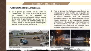 ENTORNO DEL PREDIO
PLANTEAMIENTO DEL PROBLEMA
❖ En el predio que colinda con el Centro de
Convenciones CASA DE LA MONEDA de la ciudad
de Popayán, se ha generado un
desaprovechamiento del espacio público, a causa
de la falta de planificación que se tuvo en el
diseño del CENTRO DE CONVENCIONES de la
ciudad, donde se hallaron piezas arqueológicas,
arquitectónicas y civiles, entre otras
❖ Para la Unesco, los hallazgos arqueológicos son
considerados un bien mueble que no pueden ser
modificados. El decreto 833 del 2002 del Ministerio
de Cultura especifica que “el patrimonio
arqueológico amerita una primordial protección del
Estado, tendiente a su conservación, cuidado,
rehabilitación y divulgación y a evitar su alto grado
de vulnerabilidad”, por lo cual se realizó un
aislamiento para evitar que los hallazgos fueran
alterados, levantando un muro en la calle 4.
Fuente: Fotografía de Carolina Molina (2018). Fuente: Fotografía de Carolina Molina (2018).
 