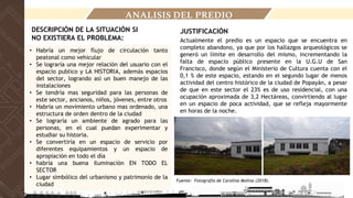 ANALISIS DEL PREDIO
DESCRIPCIÓN DE LA SITUACIÓN SI
NO EXISTIERA EL PROBLEMA:
• Habría un mejor flujo de circulación tanto
peatonal como vehicular
• Se lograría una mejor relación del usuario con el
espacio publico y LA HISTORIA, además espacios
del sector, logrando así un buen manejo de las
instalaciones
• Se tendría mas seguridad para las personas de
este sector, ancianos, niños, jóvenes, entre otros
• Habría un movimiento urbano mas ordenado, una
estructura de orden dentro de la ciudad
• Se lograría un ambiente de agrado para las
personas, en el cual puedan experimentar y
estudiar su historia.
• Se convertiría en un espacio de servicio por
diferentes equipamientos y un espacio de
apropiación en todo el día
• habría una buena iluminación EN TODO EL
SECTOR
• Lugar simbólico del urbanismo y patrimonio de la
ciudad
Actualmente el predio es un espacio que se encuentra en
completo abandono, ya que por los hallazgos arqueológicos se
generó un límite en desarrollo del mismo, incrementando la
falta de espacio público presente en la U.G.U de San
Francisco, donde según el Ministerio de Cultura cuenta con el
0,1 % de este espacio, estando en el segundo lugar de menos
actividad del centro histórico de la ciudad de Popayán, a pesar
de que en este sector el 23% es de uso residencial, con una
ocupación aproximada de 3,2 Hectáreas, convirtiendo al lugar
en un espacio de poca actividad, que se refleja mayormente
en horas de la noche.
JUSTIFICACIÓN
Fuente: Fotografía de Carolina Molina (2018).
 
